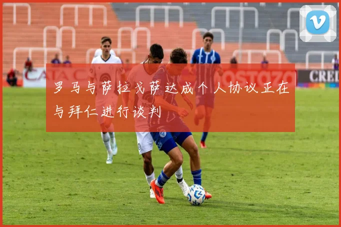 罗马与萨拉戈萨达成个人协议正在与拜仁进行谈判