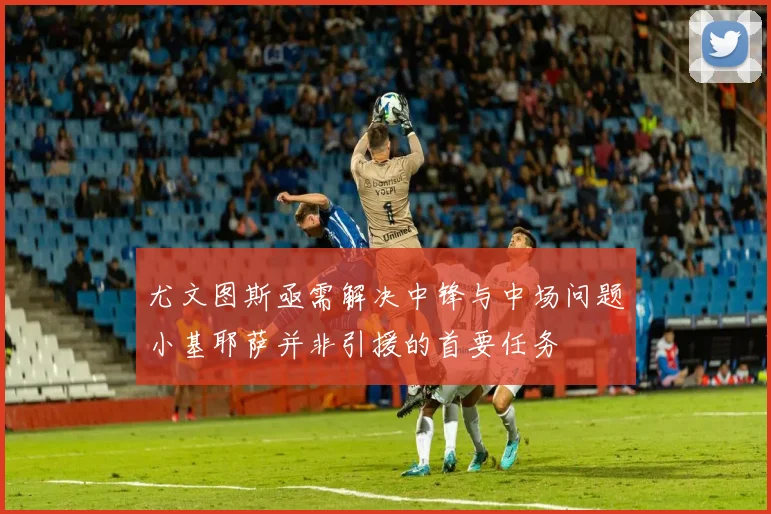 尤文图斯亟需解决中锋与中场问题小基耶萨并非引援的首要任务