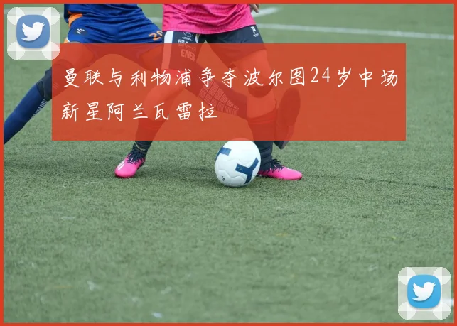 曼联与利物浦争夺波尔图24岁中场新星阿兰瓦雷拉