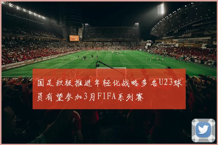 国足积极推进年轻化战略多名U23球员有望参加3月FIFA系列赛