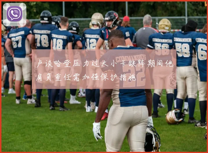 卢谈哈登压力过大小卡缺阵期间他肩负重任需加强保护措施