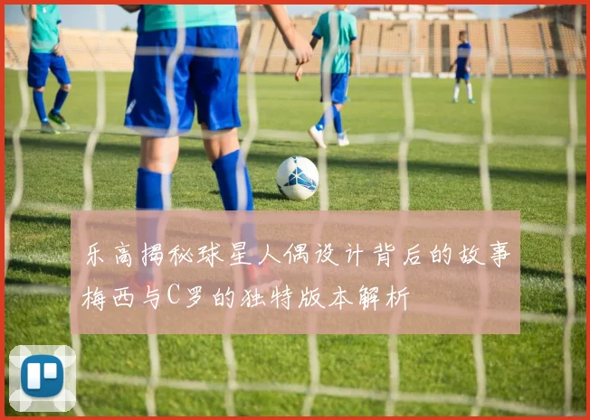 乐高揭秘球星人偶设计背后的故事梅西与C罗的独特版本解析
