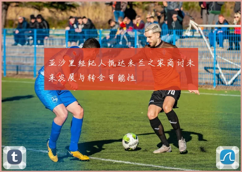 亚沙里经纪人抵达米兰之家商讨未来发展与转会可能性