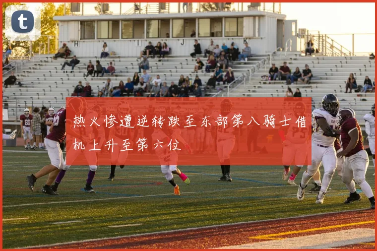 热火惨遭逆转跌至东部第八骑士借机上升至第六位