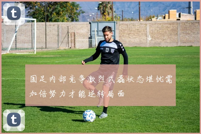 国足内部竞争激烈武磊状态堪忧需加倍努力才能逆转局面