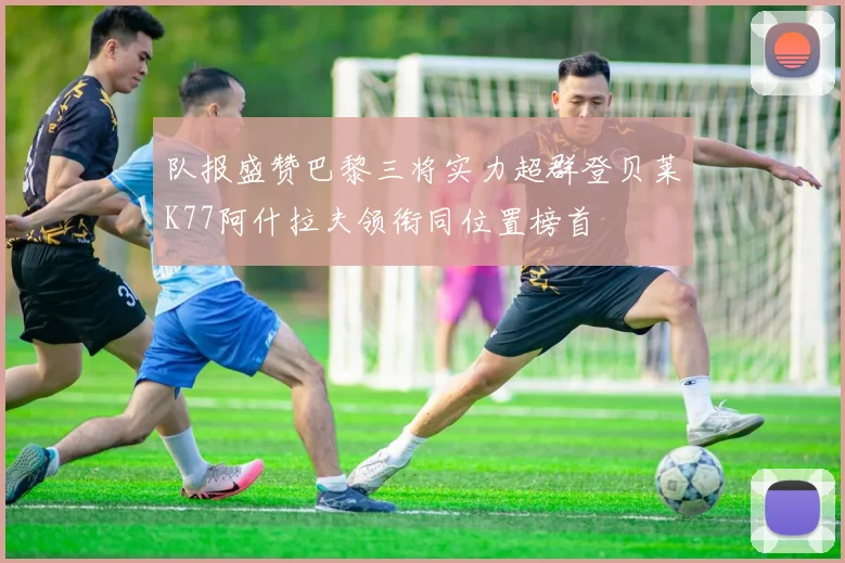 队报盛赞巴黎三将实力超群登贝莱K77阿什拉夫领衔同位置榜首