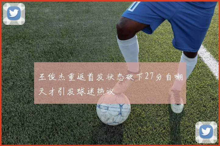 王俊杰重返首发状态砍下27分自嘲天才引发球迷热议