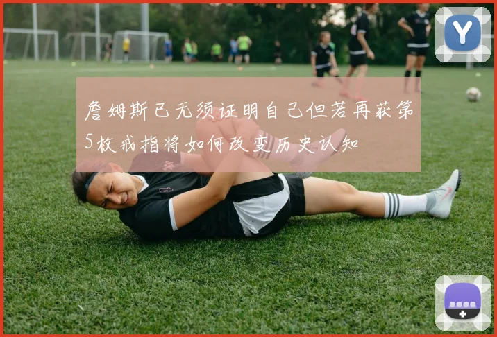 詹姆斯已无须证明自己但若再获第5枚戒指将如何改变历史认知