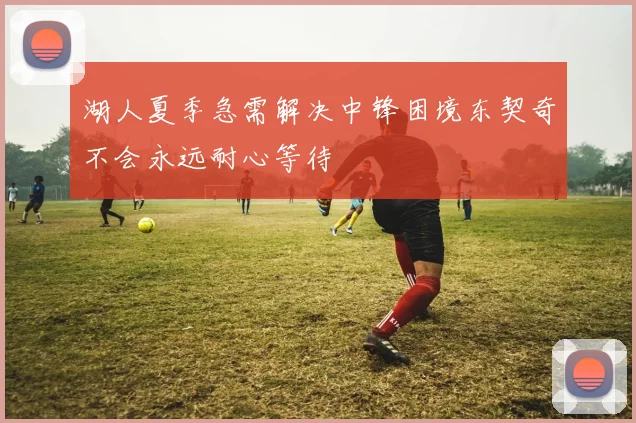 湖人夏季急需解决中锋困境东契奇不会永远耐心等待