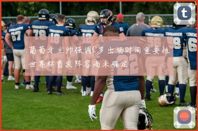 葡萄牙主帅强调C罗出场时间重要性世界杯首发阵容尚未确定