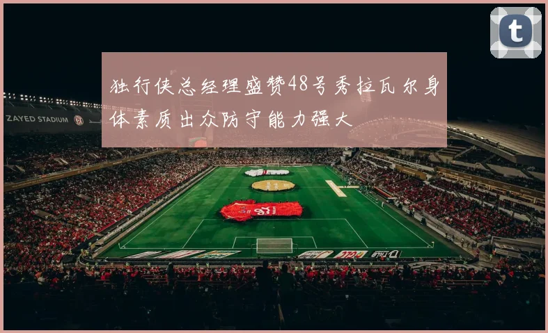 独行侠总经理盛赞48号秀拉瓦尔身体素质出众防守能力强大