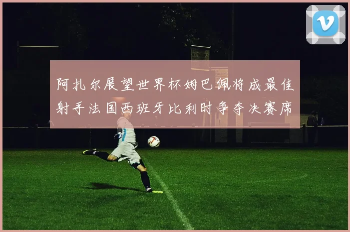 阿扎尔展望世界杯姆巴佩将成最佳射手法国西班牙比利时争夺决赛席位