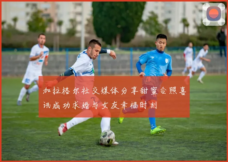 加拉格尔社交媒体分享甜蜜合照喜讯成功求婚与女友幸福时刻