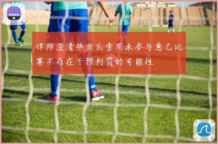 律师澄清热尔瓦索尼未参与意乙比赛不存在干预判罚的可能性