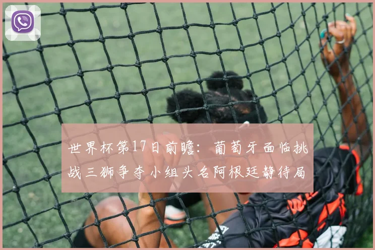 世界杯第17日前瞻：葡萄牙面临挑战三狮争夺小组头名阿根廷静待局势变化