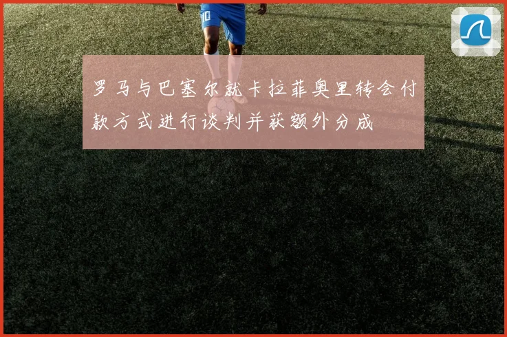 罗马与巴塞尔就卡拉菲奥里转会付款方式进行谈判并获额外分成