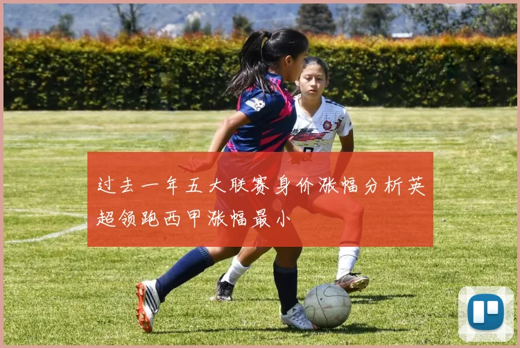 过去一年五大联赛身价涨幅分析英超领跑西甲涨幅最小