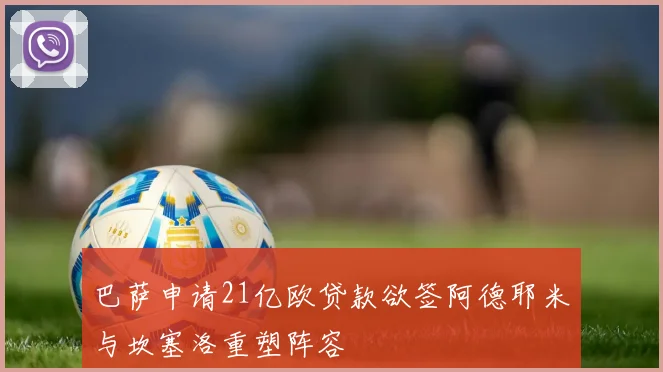 巴萨申请21亿欧贷款欲签阿德耶米与坎塞洛重塑阵容