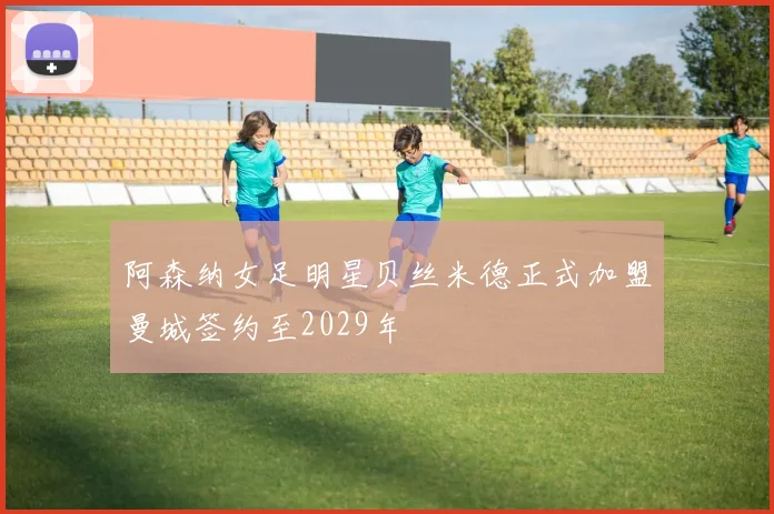 阿森纳女足明星贝丝米德正式加盟曼城签约至2029年