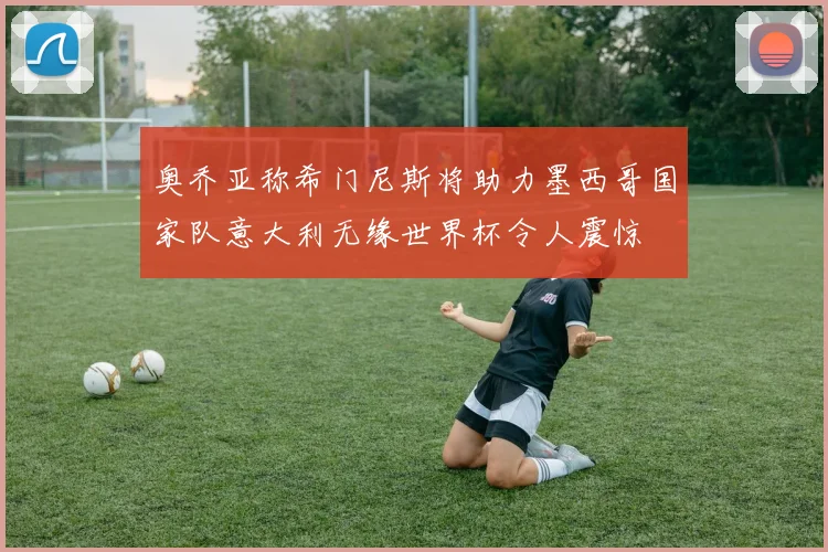 奥乔亚称希门尼斯将助力墨西哥国家队意大利无缘世界杯令人震惊