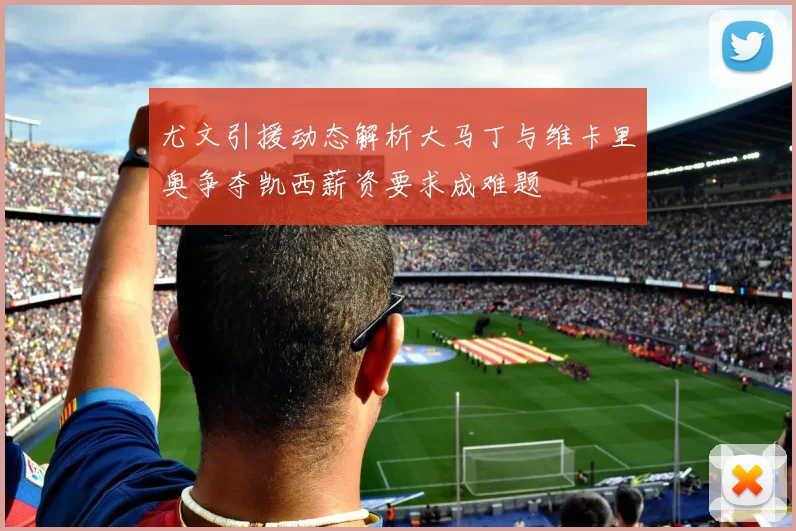 尤文引援动态解析大马丁与维卡里奥争夺凯西薪资要求成难题