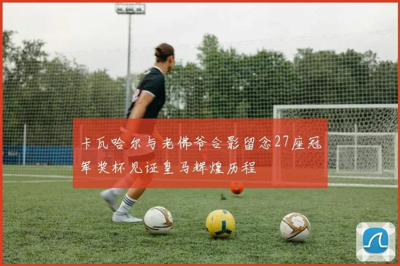 卡瓦哈尔与老佛爷合影留念27座冠军奖杯见证皇马辉煌历程